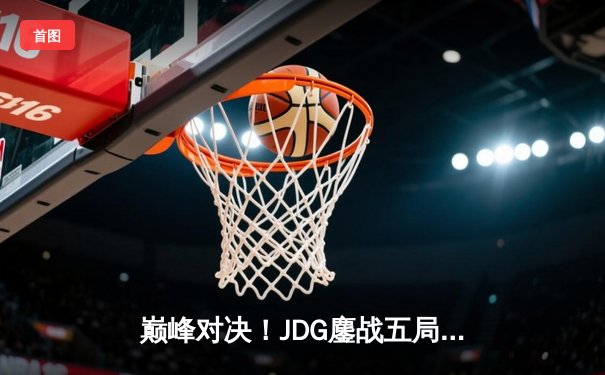 巅峰对决！JDG鏖战五局力克T1，369关键团战定乾坤问鼎MSI