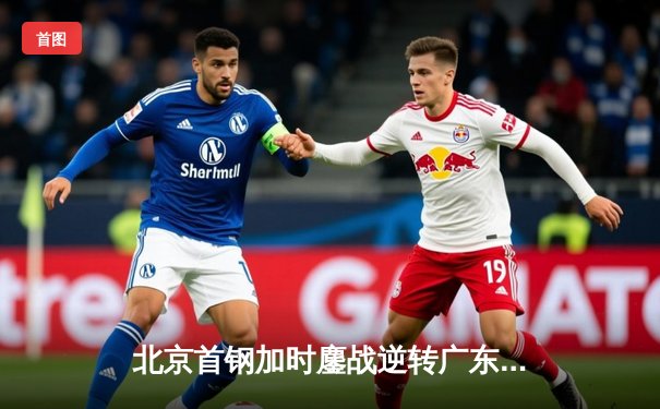 北京首钢加时鏖战逆转广东宏远 方硕关键三分锁定胜局