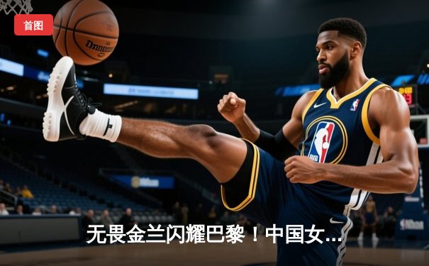 无畏金兰闪耀巴黎！中国女篮加时险胜日本夺奥运开门红