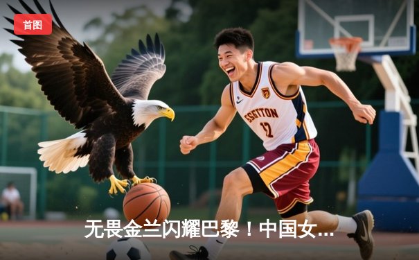 无畏金兰闪耀巴黎！中国女篮加时险胜日本夺奥运开门红