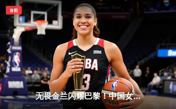 无畏金兰闪耀巴黎！中国女篮加时险胜日本夺奥运开门红