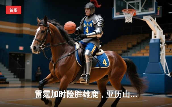 雷霆加时险胜雄鹿，亚历山大42分准三双力压字母哥