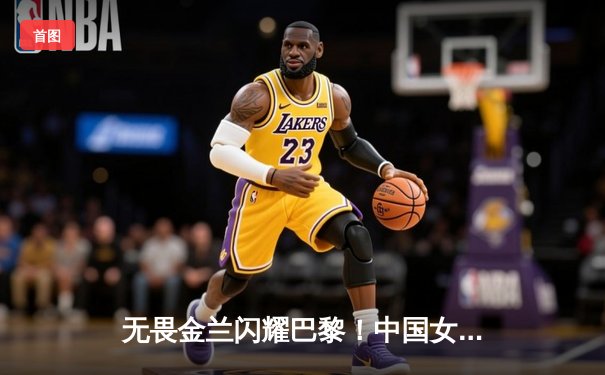 无畏金兰闪耀巴黎！中国女篮加时险胜日本夺奥运开门红