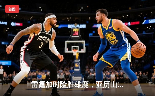 雷霆加时险胜雄鹿，亚历山大50分创生涯新高，字母哥空砍39+18