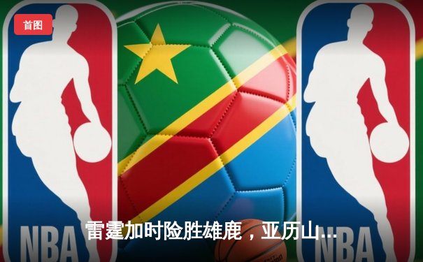雷霆加时险胜雄鹿，亚历山大42分准三双主宰关键时刻