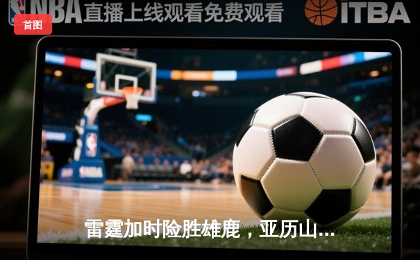 雷霆加时险胜雄鹿，亚历山大42分准三双主宰关键时刻
