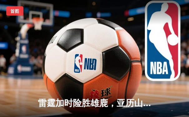雷霆加时险胜雄鹿，亚历山大42分准三双主宰关键时刻